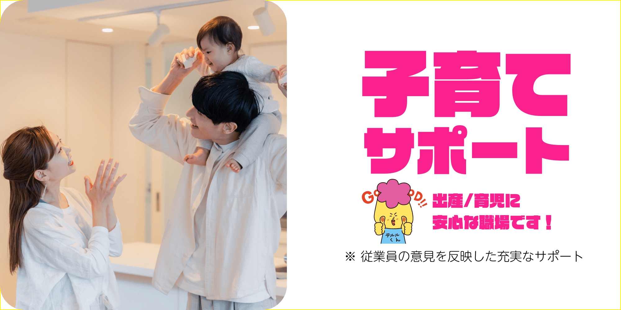子育てサポート 出産/育児に安心な職場です！※ 従業員の意見を反映した充実なサポート