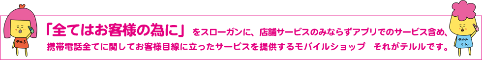 「全てはお客様の為に」をスローガンに、店舗サービスのみならずアプリでのサービス含め、携帯電話全てに関してお客様目線に立ったサービスを提供するモバイルショップ　それがテルルです。